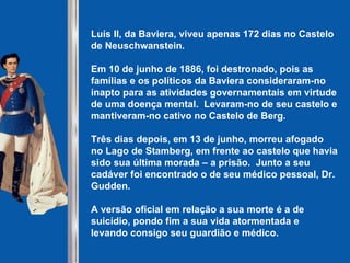 Luís II, da Baviera, viveu apenas 172 dias no Castelo de Neuschwanstein. Em 10 de junho de 1886, foi destronado, pois as famílias e os políticos da Baviera consideraram-no inapto para as atividades governamentais em virtude de uma doença mental.  Levaram-no de seu castelo e mantiveram-no cativo no Castelo de Berg. Três dias depois, em 13 de junho, morreu afogado no Lago de Stamberg, em frente ao castelo que havia sido sua última morada – a prisão.  Junto a seu cadáver foi encontrado o de seu médico pessoal, Dr. Gudden. A versão oficial em relação a sua morte é a de suicídio, pondo fim a sua vida atormentada e levando consigo seu guardião e médico.   