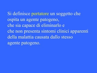 Si definisce portatore un soggetto che
ospita un agente patogeno,
che sia capace di eliminarlo e
che non presenta sintomi clinici apparenti
della malattia causata dallo stesso
agente patogeno.
 