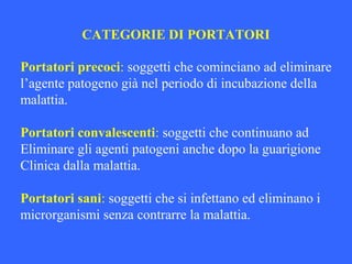 CATEGORIE DI PORTATORI
Portatori precoci: soggetti che cominciano ad eliminare
l’agente patogeno già nel periodo di incubazione della
malattia.
Portatori convalescenti: soggetti che continuano ad
Eliminare gli agenti patogeni anche dopo la guarigione
Clinica dalla malattia.
Portatori sani: soggetti che si infettano ed eliminano i
microrganismi senza contrarre la malattia.
 