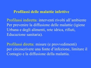 Profilassi delle malattie infettive
Profilassi indiretta: interventi rivolti all’ambiente
Per prevenire la diffusione delle malattie (igiene
Urbana e degli alimenti, rete idrica, rifiuti,
Educazione sanitaria).
Profilassi diretta: misure (e provvedimenti)
per circoscrivere una fonte d’infezione, limitare il
Contagio e la diffusione della malattia.
 