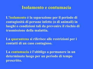 L’isolamento è la separazione per il periodo di
contagiosità di persone infette (o di animali) in
luoghi o condizioni tali da prevenire il rischio di
trasmissione della malattia.
La quarantena si riferisce alle restrizioni per i
contatti di un caso contagioso.
La contumacia è l’obbligo a permanere in un
determinato luogo per un periodo di tempo
prescritto.
Isolamento e contumacia
 