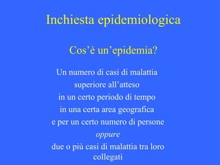 Inchiesta epidemiologica
Cos’è un’epidemia?
Un numero di casi di malattia
superiore all’atteso
in un certo periodo di tempo
in una certa area geografica
e per un certo numero di persone
oppure
due o più casi di malattia tra loro
collegati
 