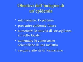 Obiettivi dell’indagine di
un’epidemia
• interrompere l’epidemia
• prevenire epidemie future
• aumentare le attività di sorveglianza
a livello locale
• aumentare le conoscenze
scientifiche di una malattia
• eseguire attività di formazione
 
