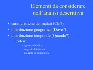 Elementi da considerare
nell’analisi descrittiva
• caratteristiche dei malati (Chi?)
• distribuzione geografica (Dove?)
• distribuzione temporale (Quando?)
– ipotesi:
– agente eziologico
– sorgente di infezione
– modalità di trasmissione
 