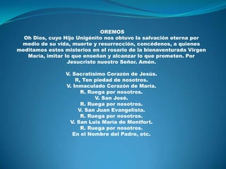  OREMOSOh Dios, cuyo Hijo Unigénito nos obtuvo la salvación eterna por medio de su vida, muerte y resurrección, concédenos, a quienes meditamos estos misterios en el rosario de la bienaventurada Virgen María, imitar lo que enseñan y alcanzar lo que prometen. Por Jesucristo nuestro Señor. Amén.V. Sacratísimo Corazón de Jesús.R, Ten piedad de nosotros.V. Inmaculado Corazón de María.R. Ruega por nosotros.V. San José.R. Ruega por nosotros.V. San Juan Evangelista.R. Ruega por nosotros.V. San Luis María de Montfort.R. Ruega por nosotros.En el Nombre del Padre, etc.
