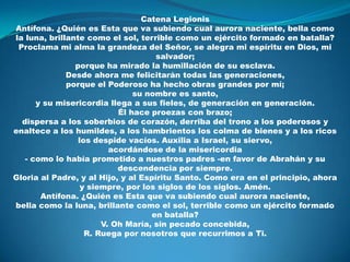 CatenaLegionisAntífona. ¿Quién es Esta que va subiendo cual aurora naciente, bella como la luna, brillante como el sol, terrible como un ejército formado en batalla?Proclama mi alma la grandeza del Señor, se alegra mi espíritu en Dios, mi salvador;porque ha mirado la humillación de su esclava.Desde ahora me felicitarán todas las generaciones,porque el Poderoso ha hecho obras grandes por mí;su nombre es santo,y su misericordia llega a sus fieles, de generación en generación.Él hace proezas con brazo;dispersa a los soberbios de corazón, derriba del trono a los poderosos y enaltece a los humildes, a los hambrientos los colma de bienes y a los ricos los despide vacíos. Auxilia a Israel, su siervo,acordándose de la misericordia- como lo había prometido a nuestros padres -en favor de Abrahán y su descendencia por siempre.Gloria al Padre, y al Hijo, y al Espíritu Santo. Como era en el principio, ahora y siempre, por los siglos de los siglos. Amén.Antífona. ¿Quién es Esta que va subiendo cual aurora naciente,bella como la luna, brillante como el sol, terrible como un ejército formado en batalla?V. Oh María, sin pecado concebida,R. Ruega por nosotros que recurrimos a Ti.