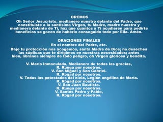  OREMOSOh Señor Jesucristo, medianero nuestro delante del Padre, que constituiste a la santísima Virgen, tu Madre, madre nuestra y medianera delante de Ti, haz que cuantos a Ti acudieren para pedirte beneficios se gocen de haberlo conseguido todo por Ella. Amén. ORACIONES FINALESEn el nombre del Padre, etc.Bajo tu protección nos acogemos, santa Madre de Dios; no deseches las súplicas que te dirigimos en nuestras necesidades; antes bien, líbranos siempre de todo peligro, oh Virgen gloriosa y bendita.V. María Inmaculada, Medianera de todas las gracias,R. Ruega por nosotros.V. San Miguel y San Gabriel.R. Rogad por nosotros.V. Todas las potestades del cielo, Legión angélica de María.R. Rogad por nosotros.V. San Juan Bautista.R. Ruega por nosotros.V. Santos Pedro y Pablo,R. Rogad por nosotros.