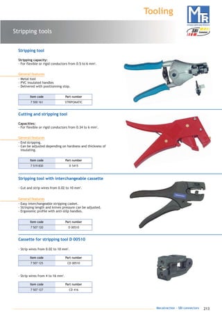 213Mecatraction - SBI connectors
Stripping tools
Tooling
Stripping tool
Stripping capacity:
- For flexible or rigid conductors from 0.5 to 6 mm2
.
General features
- Metal tool
- PVC insulated handles
- Delivered with positionning stop.
7 500 161 STRIPOMATIC
Part numberItem code
Cutting and stripping tool
Capacities:
- For flexible or rigid conductors from 0.34 to 6 mm2
.
General features
- End stripping.
- Can be adjusted depending on hardness and thickness of
insulating.
7 519 830 D 5415
Part numberItem code
Stripping tool with interchangeable cassette
- Cut and strip wires from 0.02 to 10 mm2
.
Cassette for stripping tool D 00510
- Strip wires from 0.02 to 10 mm2
.
General features
- Easy interchangeable stripping casket.
- Strinping length and knives pressure can be adjusted.
- Ergonomic profile with anti-slilp handles.
7 507 120 D 00510
Part numberItem code
7 507 127 CD 416
Part numberItem code
- Strip wires from 4 to 16 mm2
.
7 507 125 CD 00510
Part numberItem code
catalogue MTR complet 9/09/08 12:08 Page 213
 