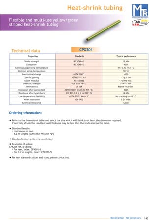 143Mecatraction - SBI connectors
Heat-shrink tubing
Flexible and multi-use yellow/green
striped heat-shrink tubing
Technical data
Ordering information:
• Refer to the dimensional table and select the size which will shrink to at least the dimension required.
If not fully shrunk the resultant wall thickness may be less than that indicated on the table.
• Standard lengths:
- continuous on reel
- 1.2 m lengths (suffix the PN with “L”)
• Standard colour: yellow/green striped
• Examples of orders:
CPX201 ref. 5 tubing:
- For reel, order: CPX201-5
- For 1.2 m lengths, order: CPX201-5L
• For non standard colours and sizes, please contact us.
CPX201
Properties Standards Typical performance
Tensile strength IEC 60684-2 15 MPa
Elongation IEC 60684-2 450%
Continuous operating temperature - -55 °C to +135 °C
Minimum shrink temperature - 90 °C
Longitudinal change ASTM D2671 ±10%
Specific gravity ASTM D792, A-1 1.3 g / cm3
Secant modulus ASTM D882 175 MPa max.
Dielectric strength VDE 0303 Part 2 24 kV / mm
Flammability UL 224 Flame retardant
Elongation after ageing test ASTM D2671 (168 h to 175 °C) 300%
Resistance after heat shock IEC 811-1-2 (4 h to 200° C) 14 MPa
Low temperature flexibility ASTM D2671 Meth. C No cracking to -55 °C
Water absorption VDE 0472 0.2% max.
Chemical resistance Good
catalogue MTR complet 9/09/08 12:07 Page 143
 