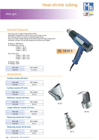 152 Mecatraction - SBI connectors
Heat-shrink tubing
Heat gun
General features
HL 1810 S
Heat gun with 3-stage temperature switch.
Adjustable temperature and air flow control when in use.
Our heat gun offers a variety of possible applications.
Due to the light weight design of the device and the high temperature
achieved, the gun can be used simply and without any fatigue.
• Output: 1800 Watts
• Temperature control:
- Stage 1 : 50°C.
- Stage 2 : 400°C.
- Stage 3 : 600°C.
• Air flow rate:
- Stage 1 : 200 l /min.
- Stage 2 : 300 l /min.
- Stage 3 : 500 l /min.
• Weight: 780 g
• Voltage: 220V
Surface nozzle (50 mm)
Surface nozzle (75 mm)
Reflector nozzle (30 mm)
Large reflector nozzle (75 mm)
Accessories
7 469 912 HL 1810 S
Part numberItem code
7 469 904 BR 705
Part numberItem code
7 469 905 BR 730
Part numberItem code
Reducing nozzle (Ø 14 mm)
7 469 907 BR 14
Part numberItem code
Reducing nozzle (Ø 20 mm)
7 469 906 BR 20
Part numberItem code
7 469 903 BS 702
Part numberItem code
7 469 902 BS 701
Part numberItem code
BS 701
BR 14
BR 705
catalogue MTR complet 9/09/08 12:07 Page 152
 