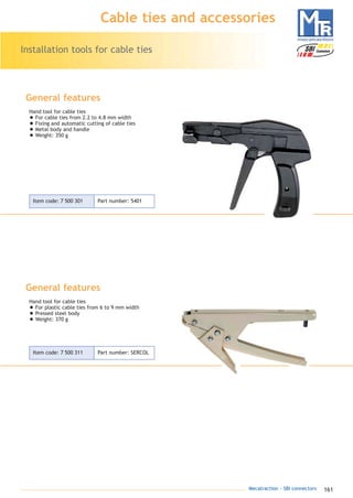 161Mecatraction - SBI connectors
Installation tools for cable ties
Cable ties and accessories
General features
Hand tool for cable ties
• For cable ties from 2.2 to 4.8 mm width
• Fixing and automatic cutting of cable ties
• Metal body and handle
• Weight: 350 g
General features
Hand tool for cable ties
• For plastic cable ties from 6 to 9 mm width
• Pressed steel body
• Weight: 370 g
Item code: 7 500 301 Part number: 5401
Item code: 7 500 311 Part number: SERCOL
catalogue MTR complet 9/09/08 12:07 Page 161
 