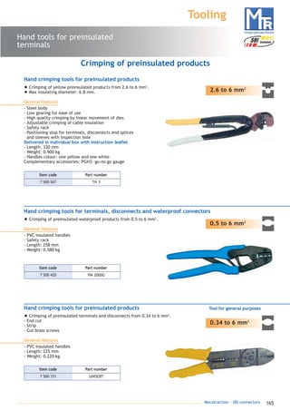 165Mecatraction - SBI connectors
Hand tools for preinsulated
terminals
Tooling
2.6 to 6 mm2
Crimping of preinsulated products
0.34 to 6 mm2
Hand crimping tools for preinsulated products
• Crimping of preinsulated terminals and disconnects from 0.34 to 6 mm2
.
- End cut
- Strip
- Cut brass screws
General features
- PVC insulated handles
- Length: 225 mm
- Weight: 0.220 kg
Tool for general purposes
Hand crimping tools for preinsulated products
• Crimping of yellow preinsulated products from 2.6 to 6 mm2
.
• Max insulating diameter: 6.8 mm.
General features
- Steel body
- Low gearing for ease of use
- High quality crimping by linear movement of dies
- Adjustable crimping of cable insulation
- Safety rack
- Positioning stop for terminals, disconnects end-splices
and sleeves with inspection hole
Delivered in individual box with instruction leaflet
- Length: 330 mm
- Weight: 0.900 kg
- Handles colour: one yellow and one white
Complementary accessories: PGH3: go-no go gauge
0.5 to 6 mm2
Hand crimping tools for terminals, disconnects and waterproof connectors
• Crimping of preinsulated waterproof products from 0.5 to 6 mm2
.
General features
- PVC insulated handles
- Safety rack
- Length: 258 mm
- Weight: 0.580 kg
7 500 507 TH 3
Part numberItem code
7 500 420 PM 2000G
Part numberItem code
7 500 151 UNISERT
Part numberItem code
catalogue MTR complet 9/09/08 12:08 Page 165
 