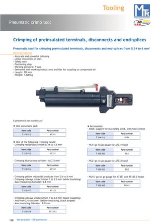 168 Mecatraction - SBI connectors
Pneumatic crimp tool
Tooling
Pneumatic tool for crimping preinsulated terminals, disconnects and end-splices from 0.34 to 6 mm2
General features
- Accurate and powerful crimping
- Linear movement of dies
- Safety rack
- Positioning stop
- Working pressure: 7 bars
- Delivered with working instructions and flex for coupling to compressed air
- Length: 320 mm
- Weight: 1.500 kg
Crimping of preinsulated terminals, disconnects and end-splices
• Accessories:
- ATBA: support for stationary work, with foot control
- PG1: go-no go gauge for AT331 head
- PG2: go-no go gauge for AT332 head
- PGH3: go-no go gauge for AT333 and AT333-2 heads
A pneumatic set consists of:
• One pneumatic jack:
• One of the following crimping heads:
- Crimping red products from 0.34 to 1.5 mm2
- Crimping blue products from 1 to 2.5 mm2
- Crimping yellow industrial products from 2.6 to 6 mm2
- Crimping railways products from 1 to 2.5 mm2
(white insulating)
- Maxi insulating diameter: 6.8 mm
- Crimping railways products from 1 to 2.5 mm2
(black insulating)
- And from 2.6 to 6 mm2
(yellow insulating, black striped)
- Max insulating diameter: 8.8 mm
7 513 012 AT201
Part numberItem code
7 513 015 AT331
Part numberItem code
7 513 016 AT332
Part numberItem code
7 513 017 AT333
Part numberItem code
7 513 018 AT333-2
Part numberItem code
7 514 011 ATBA
Part numberItem code
7 500 801 PG1
Part numberItem code
7 500 831 PG2
Part numberItem code
7 500 862 PGH3
Part numberItem code
catalogue MTR complet 9/09/08 12:08 Page 168
 