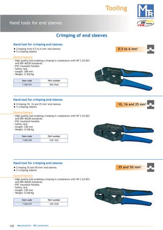 170 Mecatraction - SBI connectors
Hand tools for end sleeves
Tooling
0.5 to 6 mm2
Hand tool for crimping end sleeves
• Crimping from 0.5 to 6 mm2
end sleeves
• 5 crimping indents
General features
- High quality tool enabling crimping in compliance with NF C 63-023
and DIN 46228 standards.
- PVC insulated handles
- Safety rack
- Length: 200 mm
- Weight: 0.350 Kg
Crimping of end sleeves
10, 16 and 25 mm2
Hand tool for crimping end sleeves
• Crimping 10, 16 and 25 mm2
end sleeves
• 3 crimping indents
General features
- High quality tool enabling crimping in compliance with NF C 63-023
and DIN 46228 standards.
- PVC insulated handles
- Safety rack
- Length: 230 mm
- Weight: 0.540 Kg
35 and 50 mm2
Hand tool for crimping end sleeves
• Crimping 35 and 50 mm2
end sleeves
• 2 crimping indents
General features
- High quality tool enabling crimping in compliance with NF C 63-023
and DIN 46228 standards.
- PVC insulated handles
- Safety rack
- Length: 230 mm
- Weight: 0.540 Kg
7 500 075 DEB 0560
Part numberItem code
7 500 078 CEB 1025
Part numberItem code
7 500 079 CEB 3550
Part numberItem code
catalogue MTR complet 9/09/08 12:08 Page 170
 