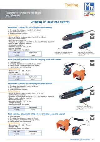 173Mecatraction - SBI connectors
Pneumatic crimpers for loose
end sleeves
Tooling
Front feed for crimping insulated
or non insulated end sleeves
Side feed for fast crimping
with guiding cone of insulated
end sleeves
Crimping of loose end sleeves
Side feed for fast crimping
with guiding cone of insulated
end sleeves
Pneumatic crimpers for crimping loose end sleeves
• Crimping of end sleeves from 0.25 to 2.5 mm2
• For production work
• Safe and regular crimping
General features
- Universal die for conductor sizes from 0.25 to 2.5 mm2
- Axial and lateral lead in
- Light and ergonomic tool
- Crimping in compliance with NF C 63-023 and DIN 46228 standards
- Body in black insulating material
- Processed steel grip
- Length x diameter: 190 x 44 mm
- Weight: 0.450 Kg
- Working pressure: 4 to 6 bars
Foot operated pneumatic tool for crimping loose end sleeves
• Foot operated
• Crimping of end sleeves from 0.25 to 2.5 mm2
• Easy crimping for medium and large series
• Hands remain free for handling
General features
- Dimensions: 135 x 200 x 75 mm
- Weight: 1 Kg
- Working pressure: 4 to 6 bars
Pneumatic crimpers for crimping loose end sleeves
• Crimping of end sleeves from 4 to 10 mm2
• For production work
• Safe and regular crimping
General features
- Universal die for conductor sizes from 4 to 10 mm2
- Light and ergonomic tool
- Crimping in compliance with NF C 63-023 and DIN 46228 standards
- Body in black insulating material
- Processed steel grip
- Length x diameter: 190 x 44 mm
- Weight: 0.450 Kg
- Working pressure: 4 to 6 bars
Foot operated pneumatic crimpers for crimping loose end sleeves
• Foot operated
• Crimping of end sleeves from 4 to 10 mm2
• Easy crimping for medium and large series
• Hands remain free for handling
General features
- Dimensions: 135 x 200 x 75 mm
- Weight: 1 Kg
- Working pressure: 4 to 6 bars
7 513 001 AC25
Part numberItem code
7 513 003 AC25T
Part numberItem code
7 513 002 AC100
Part numberItem code
7 513 004 AC100T
Part numberItem code
catalogue MTR complet 9/09/08 12:08 Page 173
 