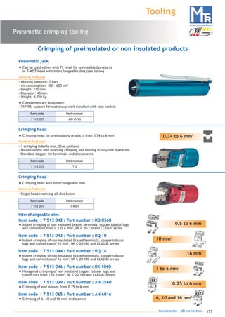 175Mecatraction - SBI connectors
Pneumatic crimping tooling
Tooling
0.34 to 6 mm2
Crimping head
• Crimping head for preinsulated products from 0.34 to 6 mm2
General features
- 3 crimping indents (red, blue, yellow)
- Double indent dies enabling crimping and binding in only one operation
- Standard stopper for terminals and disconnects
10 mm2
0.5 to 6 mm2
16 mm2
1 to 6 mm2
0.25 to 6 mm2
6, 10 and 16 mm2
Crimping head
• Crimping head with interchangeable dies
General features
- Single head receiving all dies below
Crimping of preinsulated or non insulated products
Pneumatic jack
• Can be used either with T2 head for preinsulated products
or T-WDT head with interchangeable dies (see below)
General features
- Working pressure: 7 bars
- Air consumption: 400 – 600 cm3
- Length: 270 mm
- Diameter: 45 mm
- Weight: 0.750 Kg
• Complementary equipment:
- TAP-92: support for stationary work function with foot control
7 513 037 AIR-O/VS
Part numberItem code
7 513 035 T 2
Part numberItem code
7 513 041 T-WDT
Part numberItem code
Interchangeable dies
Item code : 7 513 042 / Part number : RQ 0560
• Indent crimping of non insulated brazed terminals, copper tubular lugs
and connectors from 0.5 to 6 mm2
, NF C 20-130 and CLASSIC series
Item code : 7 513 043 / Part number : RQ 10
• Indent crimping of non insulated brazed terminals, copper tubular
lugs and connectors of 10 mm2
, NF C 20-130 and CLASSIC series
Item code : 7 513 044 / Part number : RQ 16
• Indent crimping of non insulated brazed terminals, copper tubular
lugs and connectors of 16 mm2
, NF C 20-130 and CLASSIC series
Item code : 7 513 046 / Part number : RK 1060
• Hexagonal crimping of non insulated copper tubular lugs and
connectors from 1 to 6 mm2
, NF C 20-130 and CLASSIC series
Item code : 7 513 039 / Part number : AH 2560
• Crimping of end sleeves from 0.25 to 6 mm2
Item code : 7 513 065 / Part number : AH 6016
• Crimping of 6, 10 and 16 mm2
end sleeves
catalogue MTR complet 9/09/08 12:08 Page 175
 