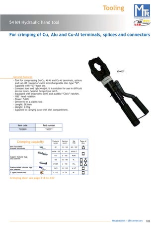 183Mecatraction - SBI connectors
54 kN Hydraulic hand tool
Tooling
General features
- Tool for compressing Cu-Cu, Al-Al and Cu-Al terminals, splices
and tap-off connectors with interchangeable dies type “W”.
Supplied with “D3” type die.
- Compact tool and lightweight. It is suitable for use in difficult
access zones. Special design type latch.
- Equipped with ergonomic arms and audible “Click” ratchet.
- 180° head rotation
- Power: 54KN
- Delivered in a plastic box
- Lenght: 383mm
- Weight: 2.7Kg
- Supplied in carrying case with dies compartment.
7512809 Y500CT
Part numberItem code
For crimping of Cu, Alu and Cu-Al terminals, splices and connectors
YAEV 10 - 120 W…ET
C / YC 6 - 70 W…
Crimping capacity
BY
Products
series
Section
(mm2
)
Types of
dies
10 - 120
YAVDM / DE 6 - 185
YCA 6 - 185
YAV 10 - 185
CTUCF
Non insulated
brazed terminals
Copper tubular lugs
and sleeves
Preinsulated tubular lugs
and sleeves
C type connectors
WV / WP
WDGE1T
WDKT
W…
die
P/N
Crimping dies: see page 218 to 223
6 - 150 WS…
Y500CT
catalogue MTR complet 9/09/08 12:08 Page 183
 
