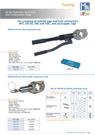 185Mecatraction - SBI connectors
60 kN Hydraulic hand tool
and compression head
Tooling
CMHDC 60
General features
- Power: 60 kN
- Two gear pump
- 180° rotating head
- Length: 460 mm
- Weight: 2.700 kg
- Box on request:
Item code: 7 512 111 / Part number: CMHDC 60
General features
- Max. pressure: 700 bars
- Power: 60 kN
- Length: 258 mm
- Weight: 1.700 kg
- Box on request:
Item code: 7 512 141 / Part number: CMSDC 60
- Fitted with a semi-coupler
(please state type, see page 204)
HDC60 hydraulic hand compression tool
SDC60 hydraulic quick release compression head
7 512 110 HDC60
Part numberItem code
Dies for HDC60 and SDC60 compression tools
For crimping of tubular lugs and butt connectors
NFC 20130, DIN and VDE, and alu/copper lugs
7 512 133 SDC60K
Part numberItem code
7 512 134 SDC60E
7 512 135 SDC60X
7 512 136 SDC60MK
C / YC 6 - 35 C6…
ICAU /
ICAUC
35 - 300 C6E…
Crimping capacity
MB
Products
series
Section
(mm2
)
Types of
dies
BY 10 - 120
CT 6 - 300
YAVDM / DE 6 - 300
YCA
Non insulated
brazed terminals
Copper tubular lugs
and sleeves
Preinsulated tubular lugs
and sleeves
C type connectors
C6DMB
C6HCU…
C6R…
die
P/N
6 - 240 C6K…
Crimping dies: see page 218 to 224
DEF 10 - 300 C6F…
CU 6 - 240 C6ECU…
catalogue MTR complet 9/09/08 12:08 Page 185
 