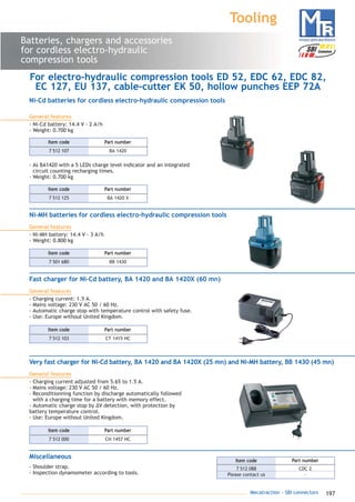 197Mecatraction - SBI connectors
Batteries, chargers and accessories
for cordless electro-hydraulic
compression tools
Tooling
For electro-hydraulic compression tools ED 52, EDC 62, EDC 82,
EC 127, EU 137, cable-cutter EK 50, hollow punches EEP 72A
Ni-Cd batteries for cordless electro-hydraulic compression tools
General features
- Ni-Cd battery: 14.4 V - 2 A/h
- Weight: 0.700 kg
- As BA1420 with a 5 LEDs charge level indicator and an integrated
circuit counting recharging times.
- Weight: 0.700 kg
7 512 107 BA 1420
Part numberItem code
7 512 125 BA 1420 X
Part numberItem code
Ni-MH batteries for cordless electro-hydraulic compression tools
General features
- Ni-MH battery: 14.4 V - 3 A/h
- Weight: 0.800 kg
7 501 680 BB 1430
Part numberItem code
Fast charger for Ni-Cd battery, BA 1420 and BA 1420X (60 mn)
General features
- Charging current: 1.5 A.
- Mains voltage: 230 V AC 50 / 60 Hz.
- Automatic charge stop with temperature control with safety fuse.
- Use: Europe without United Kingdom.
7 512 103 CT 1415 HC
Part numberItem code
Very fast charger for Ni-Cd battery, BA 1420 and BA 1420X (25 mn) and Ni-MH battery, BB 1430 (45 mn)
General features
- Charging current adjusted from 5.65 to 1.5 A.
- Mains voltage: 230 V AC 50 / 60 Hz.
- Reconditionning function by discharge automatically followed
with a charging time for a battery with memory effect.
- Automatic charge stop by ΔV detection, with protection by
battery temperature control.
- Use: Europe without United Kingdom.
7 512 000 CH 1457 HC
Part numberItem code
Miscellaneous
- Shoulder strap.
- Inspection dynamometer according to tools.
7 512 088 CDC 2
Please contact us -
Part numberItem code
catalogue MTR complet 9/09/08 12:08 Page 197
 