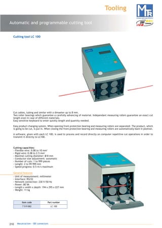 210 Mecatraction - SBI connectors
Automatic and programmable cutting tool
Tooling
Cutting tool LC 100
Cut cables, tubing and similar with a dimaeter up to 8 mm.
Two roller bearings which guarantee a carefully advancing of material. Independant measuring rollers guarantee an exact cut
length even in case of different materials.
Easy sensitive keyboard to enter quickly length and quantity needed.
Easy product changing system. When opening front protection bearing and measuring rollers are separated. The product, which
is going to be cut, is put in. When closing the front protection bearing and measuring rollers are automatically back in position.
A software, given with each LC 100, is used to process and record directly on computer repetitive cut operations in order to
transmit it directly to LC100.
Cutting capacities:
- Flexible wire: 0.08 to 10 mm2
- Rigid wire: 0.08 to 2.5 mm2
- Maximal cutting diameter: Ø 8 mm
- Conductor size adjustment: automatic
- Number of cuts: 1 to 999 pieces
- Lenght: 2 to 99 999 mm
- Speed progress: 0.5 m/s maximum
General features
- Unit of measurement: millimeter
- Interface: RS232
- Network connection: 230 V/50 Hz
- Power: 80 VA
- Length x width x depth: 194 x 295 x 227 mm
- Weight: 11 kg
7 519 882 LC 100
Part numberItem code
catalogue MTR complet 9/09/08 12:08 Page 210
 