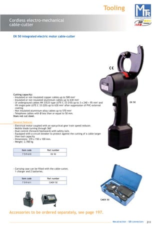 211Mecatraction - SBI connectors
EK 50
Cordless electro-mechanical
cable-cutter
Tooling
CMEK 50
Cutting capacity:
- Insulated or non insulated copper cables up to 500 mm2
- Insulated or non insulated aluminium cables up to 630 mm2
- LV underground cables HN 33S33 type (UTE C 33-210) up to 3 x 240 + 95 mm2
and
HV single-pole (UTE C 33-220) up to 630 mm2
after suppression of PVC external
coating.
- Non insulated aluminium alloy cables up to 570 mm2
- Telephone cables with Ø less than or equal to 50 mm.
Does not cut steel.
General features
- Electrical motor coupled with an epicyclical gear train speed reducer.
- Mobile blade turning through 360°
- Dual control (forward/backward) with safety lock.
- Equipped with a circuit-breaker to protect against the cutting of a cable larger
than tool capacity.
- Dimensions: 370 x 150 x 100 mm.
- Weight: 2.700 kg
- Carrying case can be filled with the cable-cutter,
1 charger and 2 batteries.
EK 50 integrated electric motor cable-cutter
7 519 610 EK 50
Part numberItem code
7 519 611 CMEK 50
Part numberItem code
Accessories to be ordered separately, see page 197.
catalogue MTR complet 9/09/08 12:08 Page 211
 