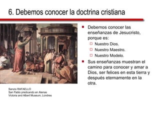 6. Debemos conocer la doctrina cristiana Debemos conocer las enseñanzas de Jesucristo, porque es: Nuestro Dios. Nuestro Maestro. Nuestro Modelo. Sus enseñanzas muestran el camino para conocer y amar a Dios, ser felices en esta tierra y después eternamente en la otra. Sanzio RAFAELLO San Pablo predicando en Atenas Victoria and Albert Museum, Londres 