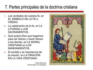 7. Partes principales de la doctrina cristiana Las verdades de nuestra fe, en EL SÍMBOLO DE LA FE o CREDO. La celebración de la fe, en LA LITURGIA y LOS SACRAMENTOS. Qué quiere Dios que hagamos para ser felices y hacer felices a los demás, en LA MORAL CRISTIANA en LOS MANDAMIENTOS. El sentido y la importancia de la oración, en LA ORACIÓN EN LA VIDA CRISTIANA. Codex Manesse Schulmeister von Esslingen 
