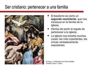Ser cristiano: pertenecer a una familia El bautismo es como un  segundo nacimiento , que nos introduce en la familia de la Iglesia. Hemos de sentir el orgullo de pertenecer a la Iglesia. La Iglesia nos enseña muchas cosas: las más importantes, las únicas verdaderamente importantes. El Greco – El Bautismo de Cristo (detalle)  Hospital Tavera, Toledo 