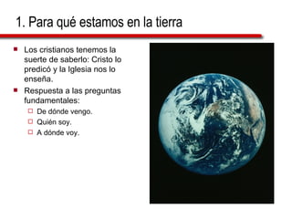 1. Para qué estamos en la tierra Los cristianos tenemos la suerte de saberlo: Cristo lo predicó y la Iglesia nos lo enseña. Respuesta a las preguntas fundamentales: De dónde vengo. Quién soy. A dónde voy. 