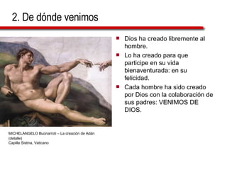 2. De dónde venimos Dios ha creado libremente al hombre. Lo ha creado para que participe en su vida bienaventurada: en su felicidad. Cada hombre ha sido creado por Dios con la colaboración de sus padres: VENIMOS DE DIOS. MICHELANGELO Buonarroti – La creación de Adán   (detalle)  Capilla Sistina, Vaticano 
