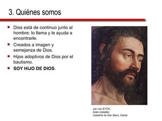 3. Quiénes somos Dios está de continuo junto al hombre: lo llama y le ayuda a encontrarle. Creados a imagen y semejanza de Dios. Hijos adoptivos de Dios por el bautismo. SOY HIJO DE DIOS . Jan van EYCK Adán (detalle) Catedral de San Bavo, Gante 
