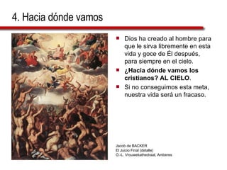 4. Hacia dónde vamos Dios ha creado al hombre para que le sirva libremente en esta vida y goce de Él después, para siempre en el cielo. ¿Hacia dónde vamos los cristianos? AL CIELO . Si no conseguimos esta meta, nuestra vida será un fracaso. Jacob de BACKER El Juicio Final (detalle) O.-L. Vrouwekathedraal, Amberes 