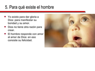 5. Para qué existe el hombre Yo existo para dar gloria a Dios: para manifestar su bondad y su amor. Dios no tiene otra razón para crear. El hombre responde con amor al amor de Dios: en eso consiste su felicidad. 