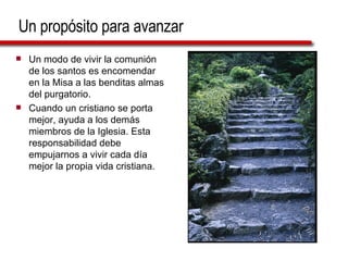 Un propósito para avanzar Un modo de vivir la comunión de los santos es encomendar en la Misa a las benditas almas del purgatorio. Cuando un cristiano se porta mejor, ayuda a los demás miembros de la Iglesia. Esta responsabilidad debe empujarnos a vivir cada día mejor la propia vida cristiana. 