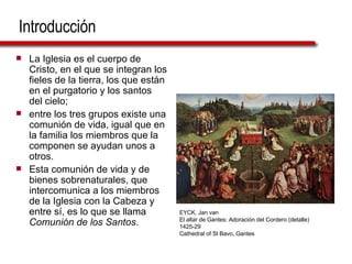 Introducción La Iglesia es el cuerpo de Cristo, en el que se integran los fieles de la tierra, los que están en el purgatorio y los santos del cielo;  entre los tres grupos existe una comunión de vida, igual que en la familia los miembros que la componen se ayudan unos a otros.  Esta comunión de vida y de bienes sobrenaturales, que intercomunica a los miembros de la Iglesia con la Cabeza y entre sí, es lo que se llama  Comunión de los Santos .  EYCK, Jan van El altar de Gantes: Adoración del Cordero (detalle) 1425-29 Cathedral of St Bavo, Gantes 