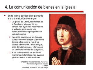 4. La comunicación de bienes en la Iglesia En la Iglesia sucede algo parecido a una transfusión de sangre.  La gracia de Cristo, los méritos de la Santísima Virgen y de los santos, nos ayudan a nosotros en la vida del alma, como una transfusión de sangre ayuda a la vida del cuerpo.  Nuestras oraciones y las buenas obras son como sangre buena que damos a los otros: a nuestros padres y hermanos, a los amigos, a los demás hombres, y también a las benditas ánimas del purgatorio.  Y las buenas obras de los otros miembros de la Iglesia nos ayudan y hacen bien a nuestras almas.  MAESTRO DESCONOCIDO, Flamenco Retrato de un joven en oración c. 1480 San Diego Museum of Art, San Diego 