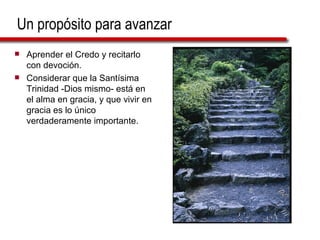 Un propósito para avanzar Aprender el Credo y recitarlo con devoción. Considerar que la Santísima Trinidad -Dios mismo- está en el alma en gracia, y que vivir en gracia es lo único verdaderamente importante. 