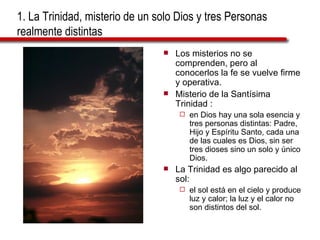 1. La Trinidad, misterio de un solo Dios y tres Personas realmente distintas  Los misterios no se comprenden, pero al conocerlos la fe se vuelve firme y operativa. Misterio de la Santísima Trinidad : en Dios hay una sola esencia y tres personas distintas: Padre, Hijo y Espíritu Santo, cada una de las cuales es Dios, sin ser tres dioses sino un solo y único Dios. La Trinidad es algo parecido al sol: el sol está en el cielo y produce luz y calor; la luz y el calor no son distintos del sol. 