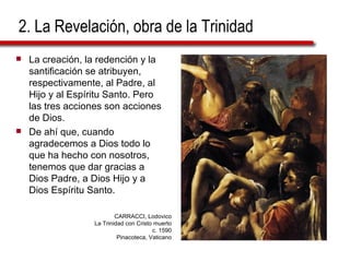 2. La Revelación, obra de la Trinidad La creación, la redención y la santificación se atribuyen, respectivamente, al Padre, al Hijo y al Espíritu Santo. Pero las tres acciones son acciones de Dios. De ahí que, cuando agradecemos a Dios todo lo que ha hecho con nosotros, tenemos que dar gracias a Dios Padre, a Dios Hijo y a Dios Espíritu Santo.  CARRACCI, Lodovico La Trinidad con Cristo muerto c. 1590 Pinacoteca, Vaticano 