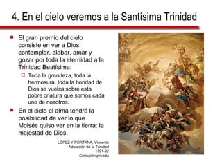 4. En el cielo veremos a la Santísima Trinidad El gran premio del cielo consiste en ver a Dios, contemplar, alabar, amar y gozar por toda la eternidad a la Trinidad Beatísima: Toda la grandeza, toda la hermosura, toda la bondad de Dios se vuelca sobre esta pobre criatura que somos cada uno de nosotros. En el cielo el alma tendrá la posibilidad de ver lo que Moisés quiso ver en la tierra: la majestad de Dios. LÓPEZ Y PORTANA, Vincente Adoración de la Trinidad 1791-92 Colección privada 