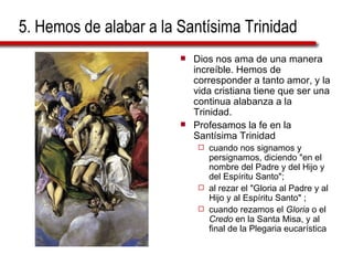 5. Hemos de alabar a la Santísima Trinidad Dios nos ama de una manera increíble. Hemos de corresponder a tanto amor, y la vida cristiana tiene que ser una continua alabanza a la Trinidad. Profesamos la fe en la Santísima Trinidad  cuando nos signamos y persignamos, diciendo "en el nombre del Padre y del Hijo y del Espíritu Santo";  al rezar el "Gloria al Padre y al Hijo y al Espíritu Santo" ;  cuando rezamos el  Gloria  o el  Credo  en la Santa Misa, y al final de la Plegaria eucarística 
