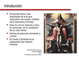 Introducción
 El secreto divino más
importante de la fe que
Jesucristo nos reveló: misterio
de la Santísima Trinidad.
 Dios es uno en esencia y trino
en personas: es la revelación
de su vida íntima.
 Hemos de procurar conocerlo y
¡vivirlo!
 El Credo o Símbolo es la
explicación del misterio
trinitario.
BECCAFUMI, Domenico
Trinidad (detalle)
1513
Pinacoteca Nazionale, Siena
 