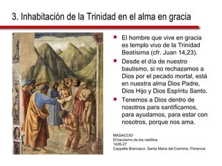 3. Inhabitación de la Trinidad en el alma en gracia
 El hombre que vive en gracia
es templo vivo de la Trinidad
Beatísima (cfr. Juan 14,23).
 Desde el día de nuestro
bautismo, si no rechazamos a
Dios por el pecado mortal, está
en nuestra alma Dios Padre,
Dios Hijo y Dios Espíritu Santo.
 Tenemos a Dios dentro de
nosotros para santificarnos,
para ayudarnos, para estar con
nosotros, porque nos ama.
MASACCIO
El bautismo de los neófitos
1426-27
Cappella Brancacci, Santa Maria del Carmine, Florencia
 
