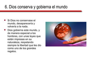6. Dios conserva y gobierna el mundo
 Si Dios no conservase el
mundo, desaparecería y
volvería a la nada.
 Dios gobierna este mundo, y
de manera especial a los
hombres, con unas leyes que
están impresas en su
naturaleza, respetando
siempre la libertad que les dio
como uno de los grandes
regalos.
 