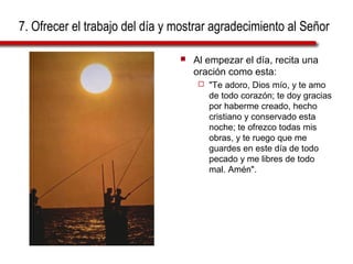 7. Ofrecer el trabajo del día y mostrar agradecimiento al Señor
 Al empezar el día, recita una
oración como esta:
 "Te adoro, Dios mío, y te amo
de todo corazón; te doy gracias
por haberme creado, hecho
cristiano y conservado esta
noche; te ofrezco todas mis
obras, y te ruego que me
guardes en este día de todo
pecado y me libres de todo
mal. Amén".
 