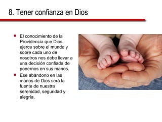 8. Tener confianza en Dios
 El conocimiento de la
Providencia que Dios
ejerce sobre el mundo y
sobre cada uno de
nosotros nos debe llevar a
una decisión confiada de
ponernos en sus manos.
 Ese abandono en las
manos de Dios será la
fuente de nuestra
serenidad, seguridad y
alegría.
 