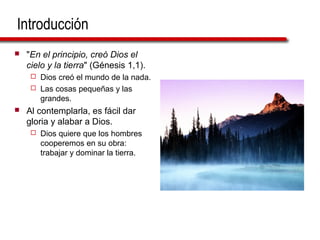 Introducción
 "En el principio, creó Dios el
cielo y la tierra" (Génesis 1,1).
 Dios creó el mundo de la nada.
 Las cosas pequeñas y las
grandes.
 Al contemplarla, es fácil dar
gloria y alabar a Dios.
 Dios quiere que los hombres
cooperemos en su obra:
trabajar y dominar la tierra.
 