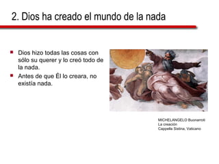 2. Dios ha creado el mundo de la nada
 Dios hizo todas las cosas con
sólo su querer y lo creó todo de
la nada.
 Antes de que Él lo creara, no
existía nada.
MICHELANGELO Buonarroti
La creación
Cappella Sistina, Vaticano
 