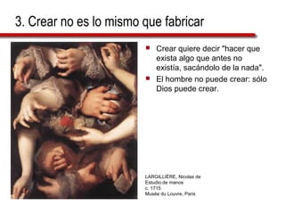 3. Crear no es lo mismo que fabricar
 Crear quiere decir "hacer que
exista algo que antes no
existía, sacándolo de la nada".
 El hombre no puede crear: sólo
Dios puede crear.
LARGILLIÈRE, Nicolas de
Estudio de manos
c. 1715
Musée du Louvre, Paris
 