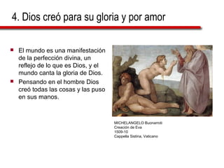 4. Dios creó para su gloria y por amor
 El mundo es una manifestación
de la perfección divina, un
reflejo de lo que es Dios, y el
mundo canta la gloria de Dios.
 Pensando en el hombre Dios
creó todas las cosas y las puso
en sus manos.
MICHELANGELO Buonarroti
Creación de Eva
1509-10
Cappella Sistina, Vaticano
 